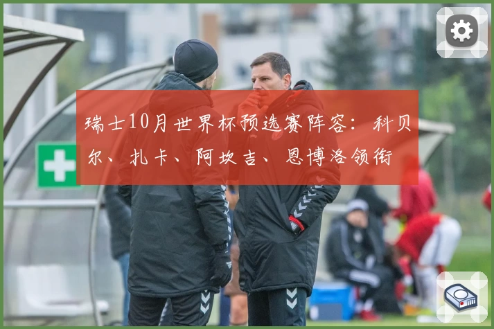 瑞士10月世界杯预选赛阵容:科贝尔、扎卡、阿坎吉、恩博洛领衔