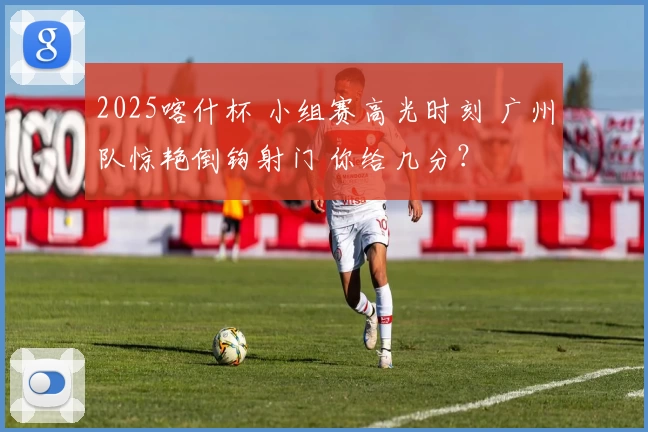 2025喀什杯 小组赛高光时刻 广州队惊艳倒钩射门 你给几分？