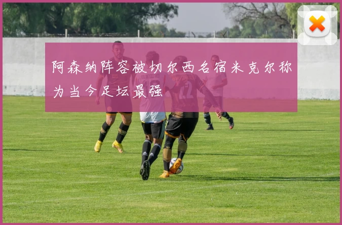 阿森纳阵容被切尔西名宿米克尔称为当今足坛最强