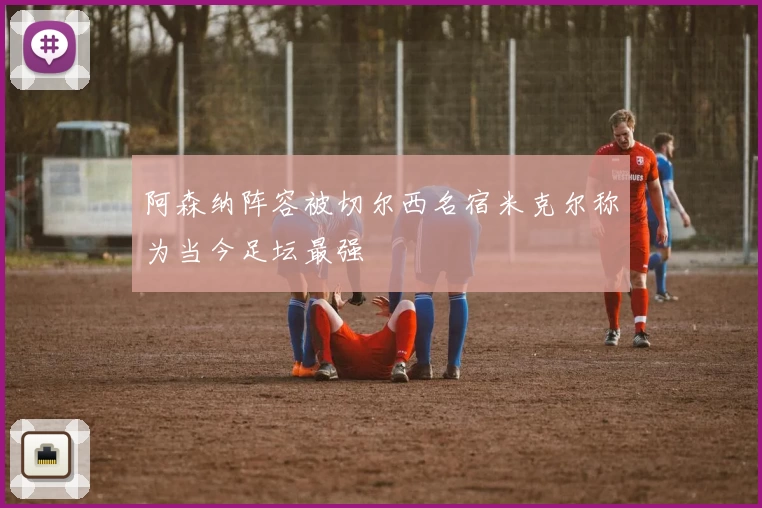 阿森纳阵容被切尔西名宿米克尔称为当今足坛最强