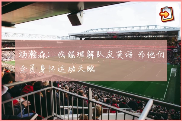 杨瀚森：我能理解队友英语 而他们全员身怀运动天赋