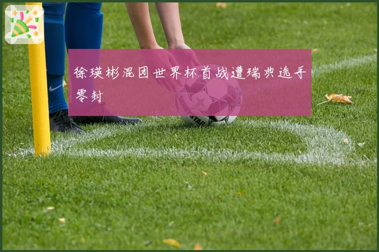 徐瑛彬混团世界杯首战遭瑞典选手零封