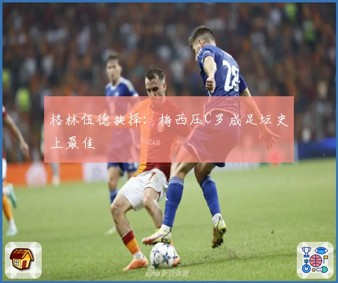 格林伍德抉择:梅西压C罗成足坛史上最佳