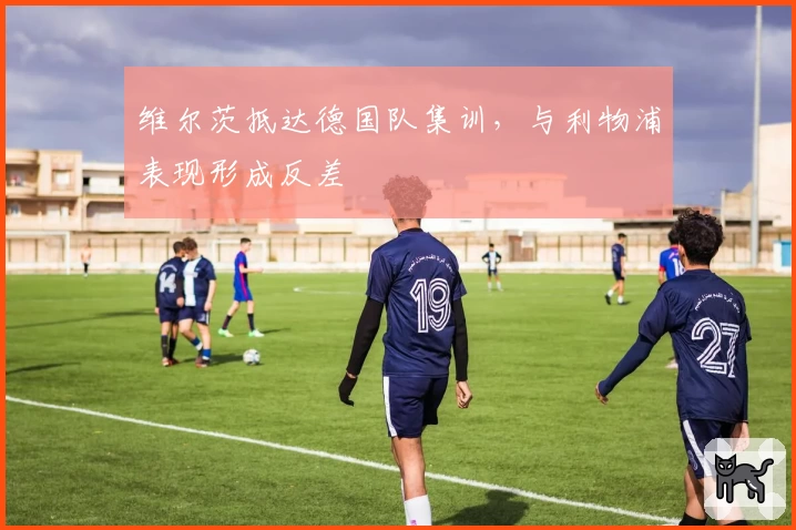维尔茨抵达德国队集训，与利物浦表现形成反差
