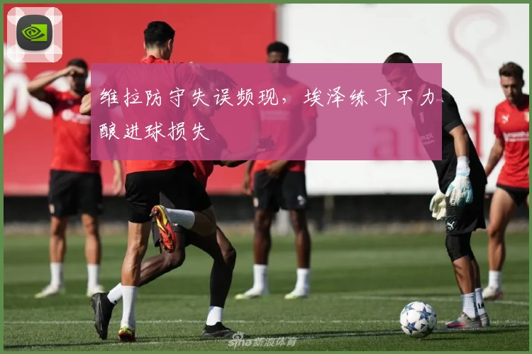 维拉防守失误频现，埃泽练习不力酿进球损失