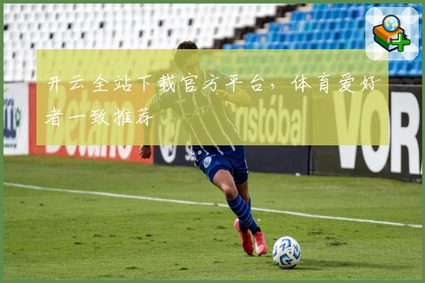开云全站下载官方平台，体育爱好者一致推荐
