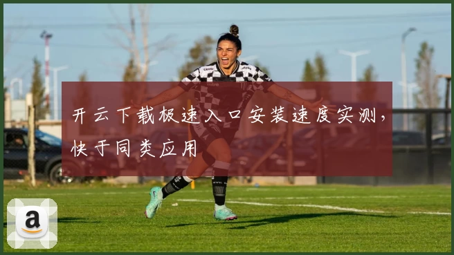 开云下载极速入口安装速度实测，快于同类应用