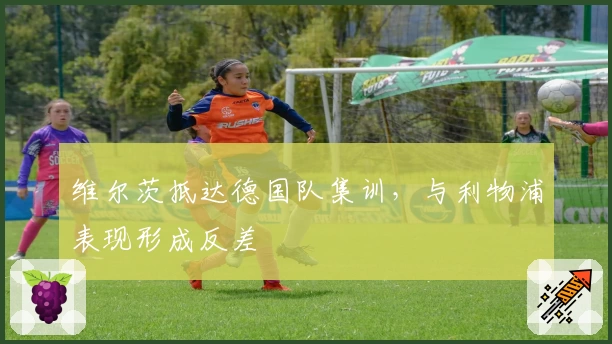 维尔茨抵达德国队集训，与利物浦表现形成反差
