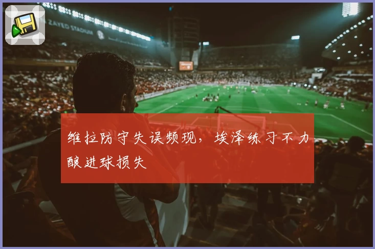 维拉防守失误频现，埃泽练习不力酿进球损失