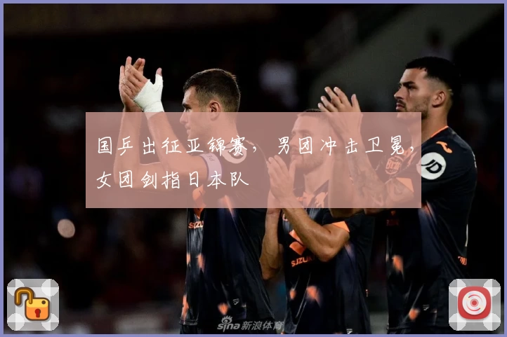国乒出征亚锦赛,男团冲击卫冕,女团剑指日本队